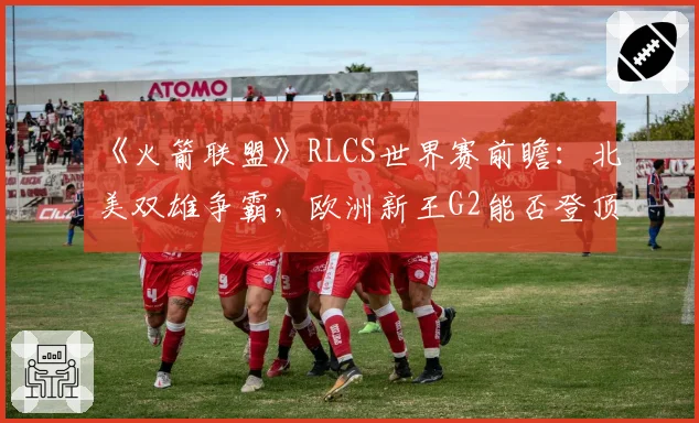 《火箭联盟》RLCS世界赛前瞻:北美双雄争霸,欧洲新王G2能否登顶