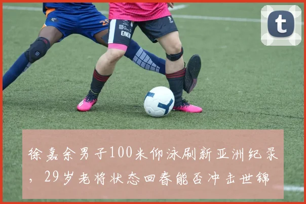 徐嘉余男子100米仰泳刷新亚洲纪录,29岁老将状态回春能否冲击世锦赛金牌?