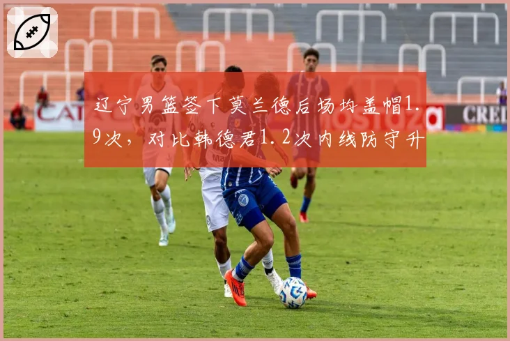 辽宁男篮签下莫兰德后场均盖帽1.9次，对比韩德君1.2次内线防守升级