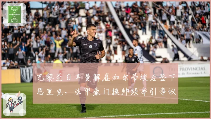巴黎圣日耳曼解雇加尔蒂埃后签下恩里克，法甲豪门换帅频率引争议