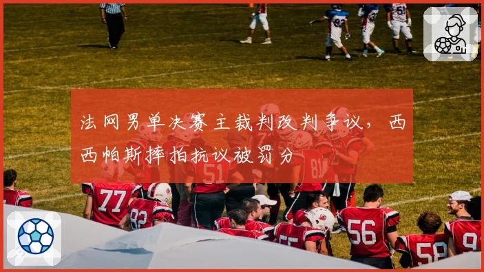 法网男单决赛主裁判改判争议，西西帕斯摔拍抗议被罚分