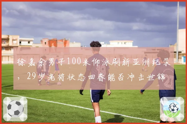 徐嘉余男子100米仰泳刷新亚洲纪录,29岁老将状态回春能否冲击世锦赛金牌?