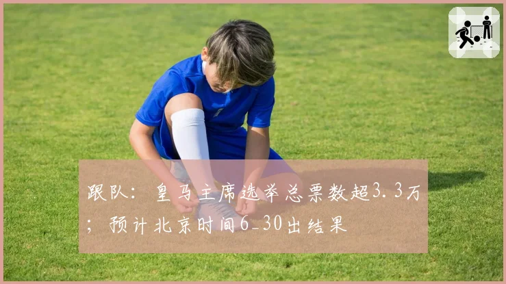 跟队：皇马主席选举总票数超3.3万；预计北京时间6_30出结果