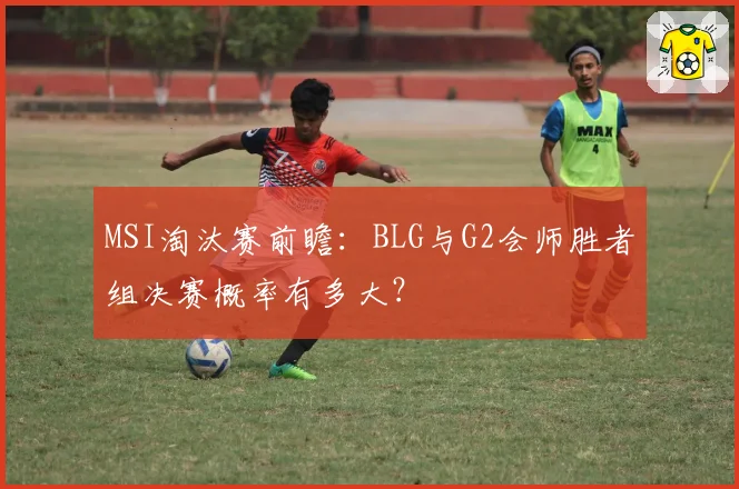 MSI淘汰赛前瞻：BLG与G2会师胜者组决赛概率有多大？