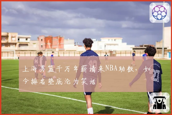 上海男篮千万年薪请来NBA助教，如今排名垫底沦为笑话