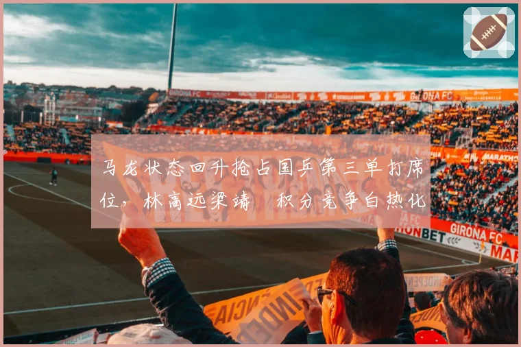 马龙状态回升抢占国乒第三单打席位,林高远梁靖崑积分竞争白热化