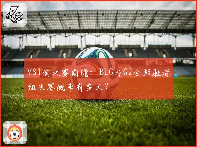 MSI淘汰赛前瞻：BLG与G2会师胜者组决赛概率有多大？