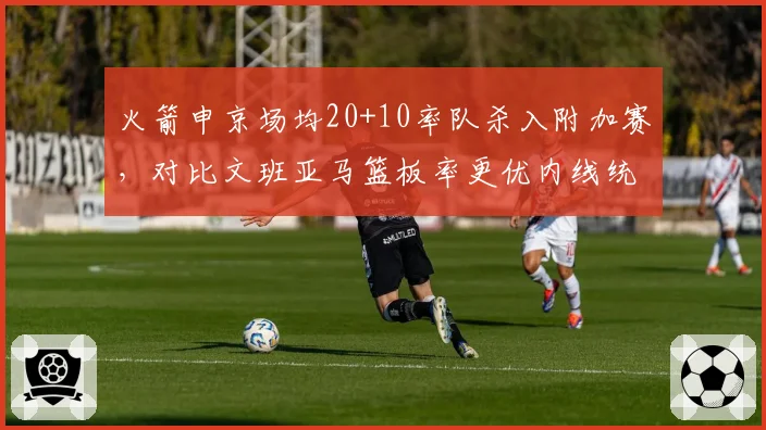 火箭申京场均20+10率队杀入附加赛,对比文班亚马篮板率更优内线统治力上升