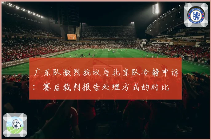 广东队激烈抗议与北京队冷静申诉:赛后裁判报告处理方式的对比