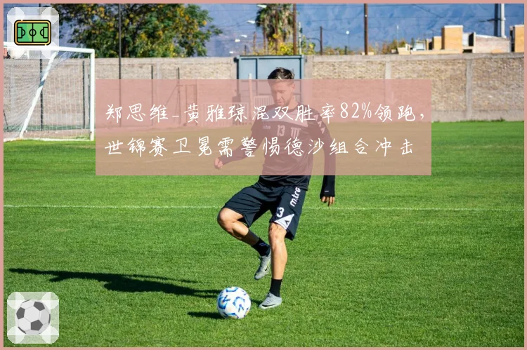 郑思维_黄雅琼混双胜率82%领跑,世锦赛卫冕需警惕德沙组合冲击
