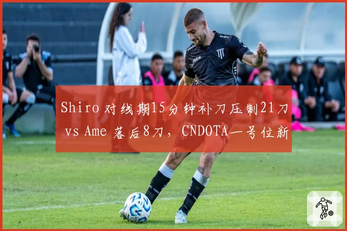 Shiro 对线期15分钟补刀压制21刀 vs Ame 落后8刀，CNDOTA一号位新老交替