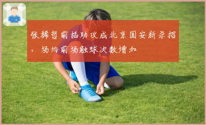 张稀哲前插助攻成北京国安新杀招，场均前场触球次数增加
