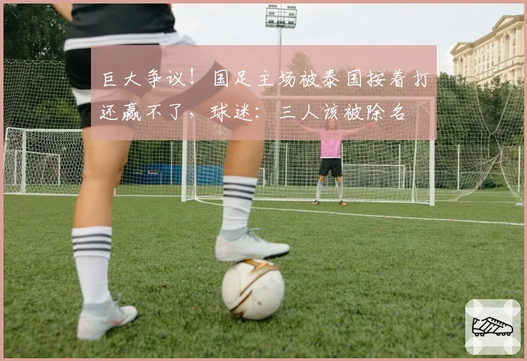 巨大争议！国足主场被泰国按着打还赢不了，球迷：三人该被除名