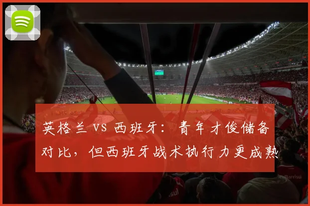 英格兰 vs 西班牙：青年才俊储备对比，但西班牙战术执行力更成熟