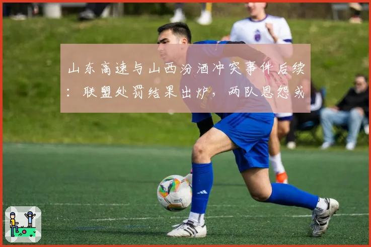 山东高速与山西汾酒冲突事件后续:联盟处罚结果出炉,两队恩怨或延续至下赛季