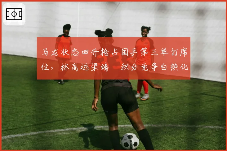 马龙状态回升抢占国乒第三单打席位,林高远梁靖崑积分竞争白热化