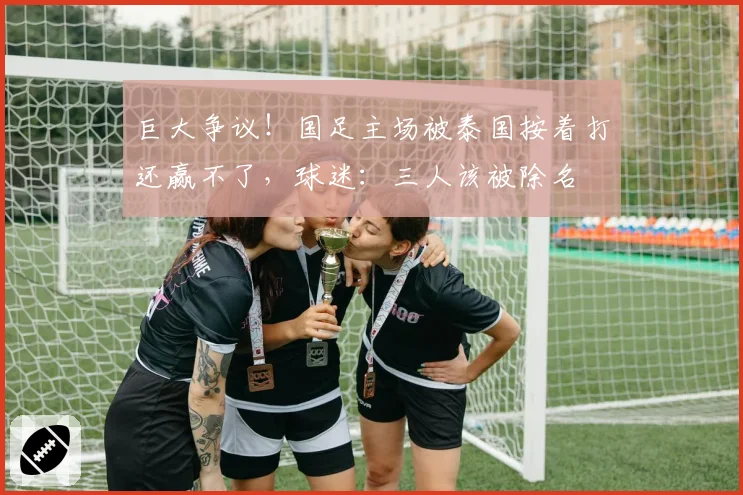 巨大争议！国足主场被泰国按着打还赢不了，球迷：三人该被除名