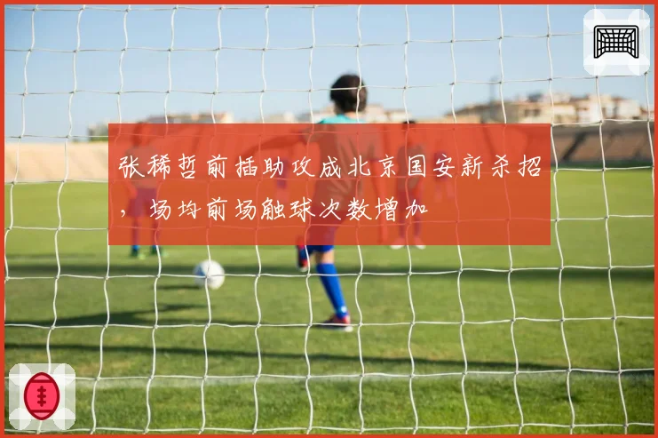 张稀哲前插助攻成北京国安新杀招，场均前场触球次数增加