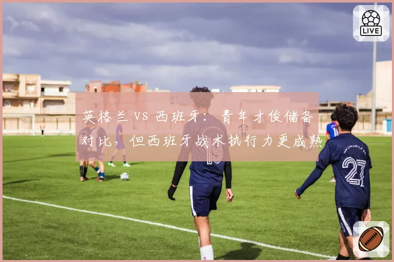 英格兰 vs 西班牙：青年才俊储备对比，但西班牙战术执行力更成熟