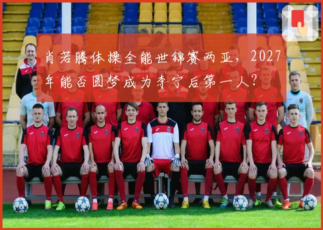 肖若腾体操全能世锦赛两亚,2027年能否圆梦成为李宁后第一人?