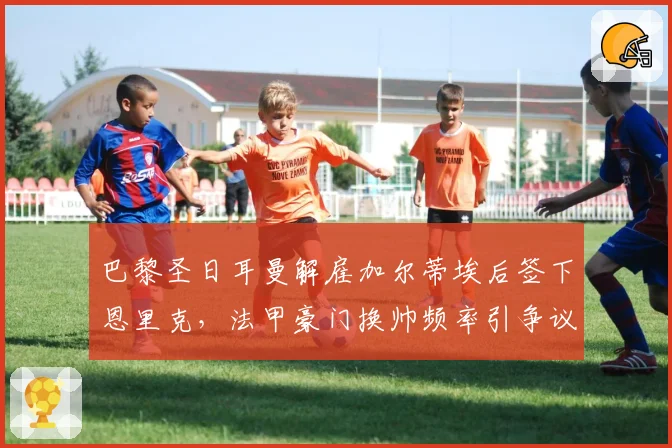 巴黎圣日耳曼解雇加尔蒂埃后签下恩里克，法甲豪门换帅频率引争议