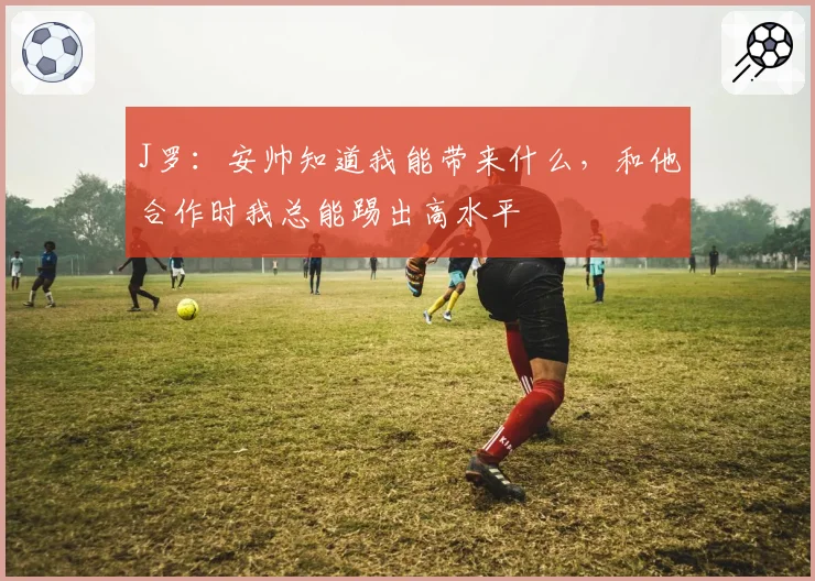 J罗:安帅知道我能带来什么,和他合作时我总能踢出高水平