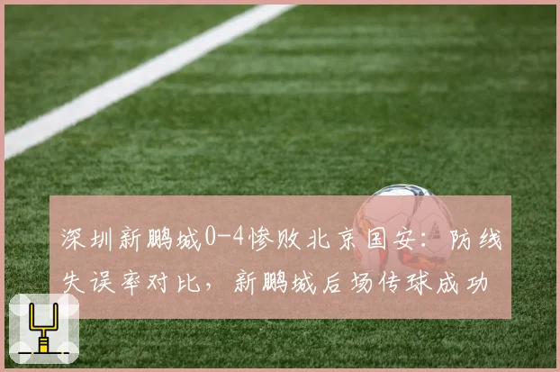 深圳新鹏城0-4惨败北京国安：防线失误率对比，新鹏城后场传球成功率仅68%