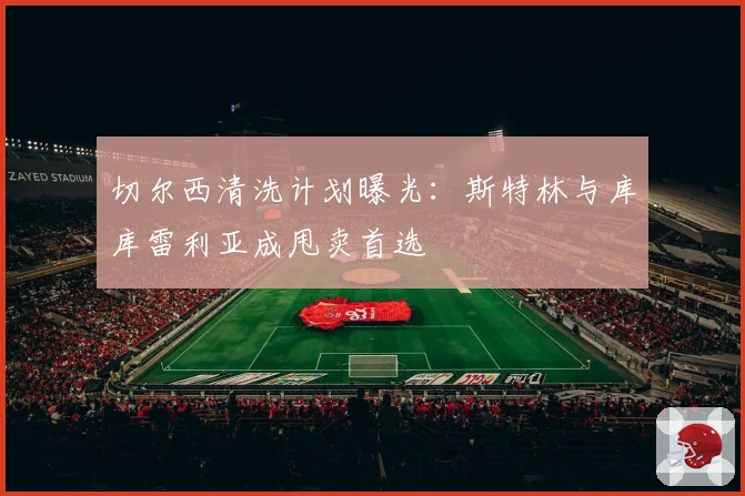 切尔西清洗计划曝光:斯特林与库库雷利亚成甩卖首选