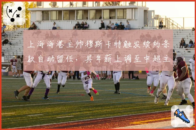 上海海港主帅穆斯卡特触发续约条款自动留任，其年薪上调至中超主帅第一档