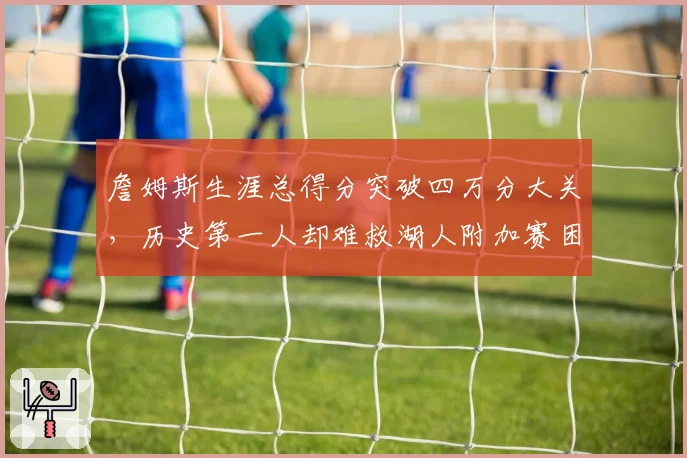 詹姆斯生涯总得分突破四万分大关，历史第一人却难救湖人附加赛困局？