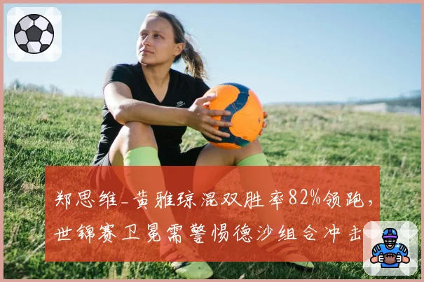 郑思维_黄雅琼混双胜率82%领跑,世锦赛卫冕需警惕德沙组合冲击