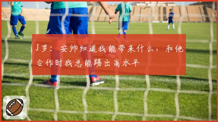 J罗:安帅知道我能带来什么,和他合作时我总能踢出高水平