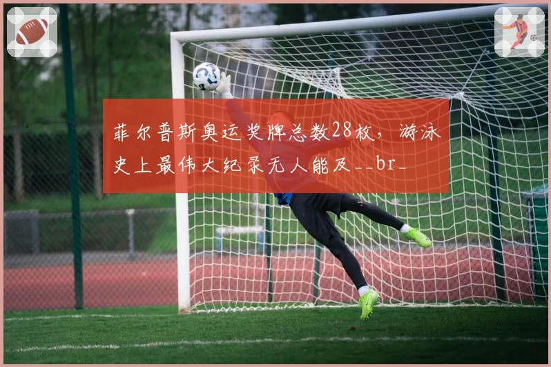 菲尔普斯奥运奖牌总数28枚，游泳史上最伟大纪录无人能及__br_